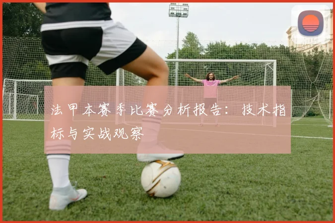 法甲本赛季比赛分析报告：技术指标与实战观察