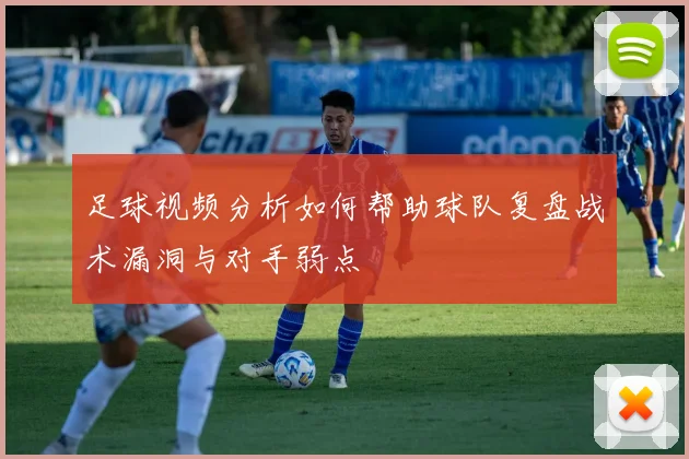 足球视频分析如何帮助球队复盘战术漏洞与对手弱点